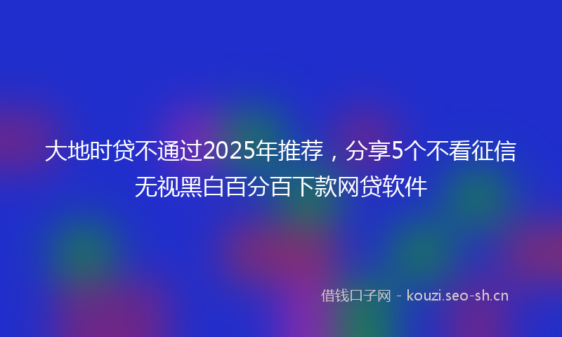 大地时贷不通过2025年推荐,分享5个不看征信无视黑白百分百下款网贷软件