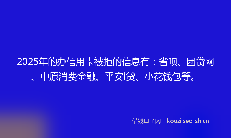 2025年的办信用卡被拒的信息有：省呗、团贷网、中原消费金融、平安i贷、小花钱包等。