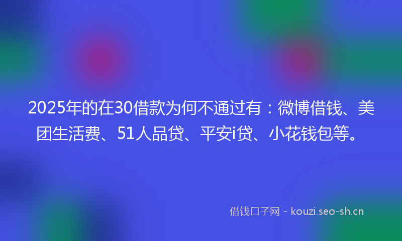 2025年的在30借款为何不通过有：微博借钱、美团生活费、51人品贷、平安i贷、小花钱包等。