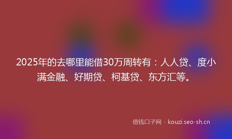 2025年的去哪里能借30万周转有：人人贷、度小满金融、好期贷、柯基贷、东方汇等。