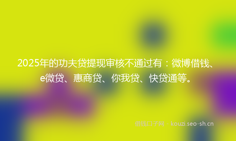 2025年的功夫贷提现审核不通过有：微博借钱、e微贷、惠商贷、你我贷、快贷通等。