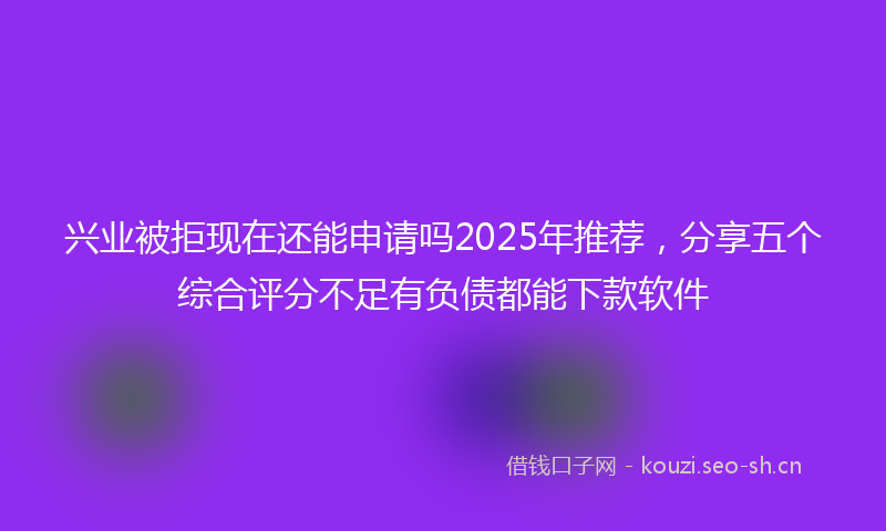 兴业被拒现在还能申请吗2025年推荐，分享五个综合评分不足有负债都能下款软件