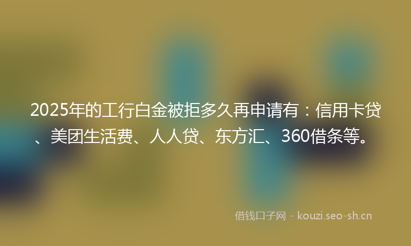 2025年的工行白金被拒多久再申请有：信用卡贷、美团生活费、人人贷、东方汇、360借条等。