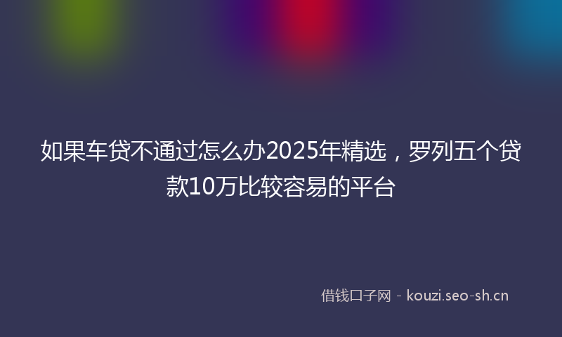 如果车贷不通过怎么办2025年精选，罗列五个贷款10万比较容易的平台