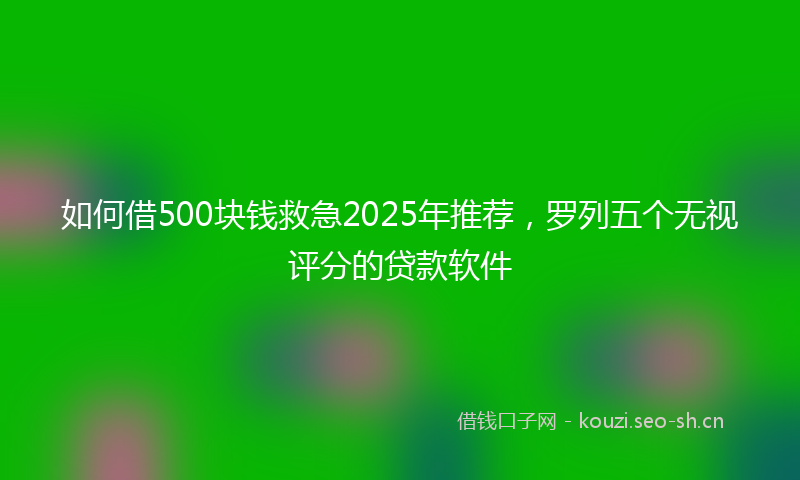 如何借500块钱救急2025年推荐，罗列五个无视评分的贷款软件
