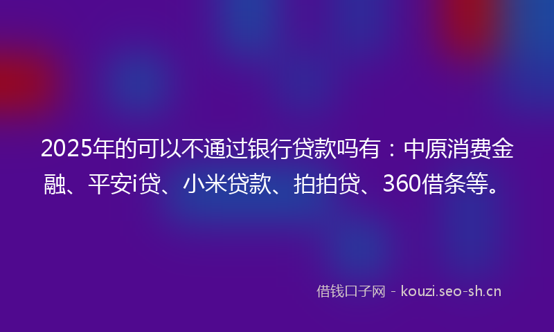 2025年的可以不通过银行贷款吗有：中原消费金融、平安i贷、小米贷款、拍拍贷、360借条等。