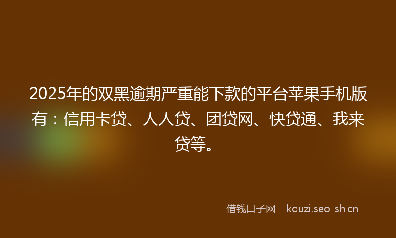 2025年的双黑逾期严重能下款的平台苹果手机版有：信用卡贷、人人贷、团贷网、快贷通、我来贷等。