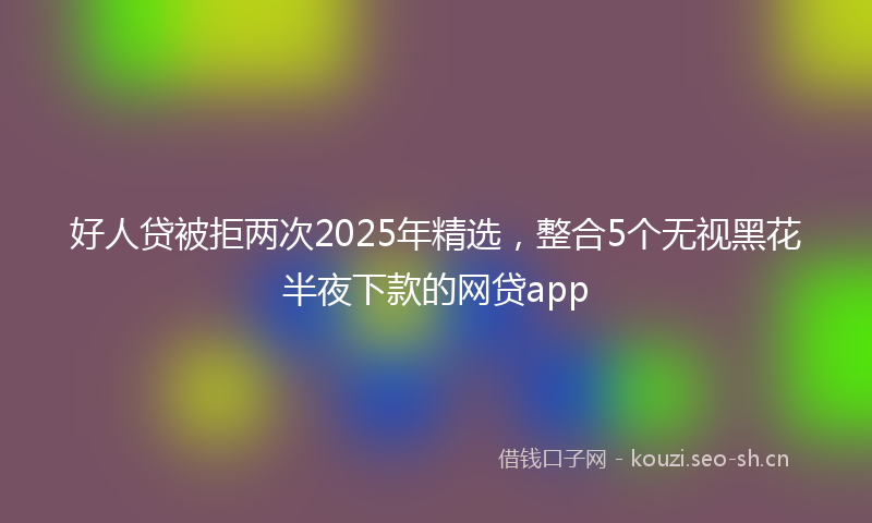 好人贷被拒两次2025年精选，整合5个无视黑花半夜下款的网贷app