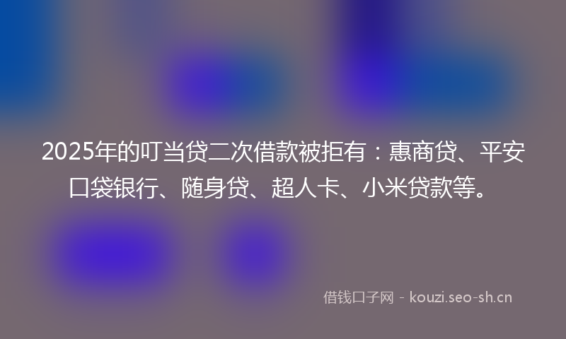 2025年的叮当贷二次借款被拒有：惠商贷、平安口袋银行、随身贷、超人卡、小米贷款等。