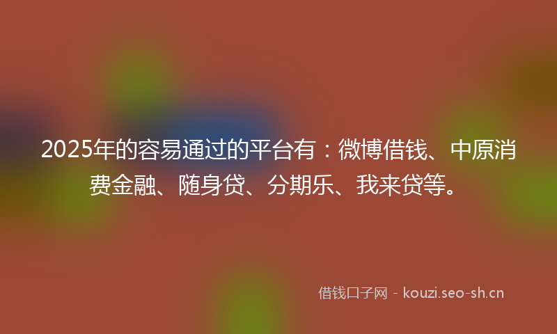 2025年的容易通过的平台有：微博借钱、中原消费金融、随身贷、分期乐、我来贷等。