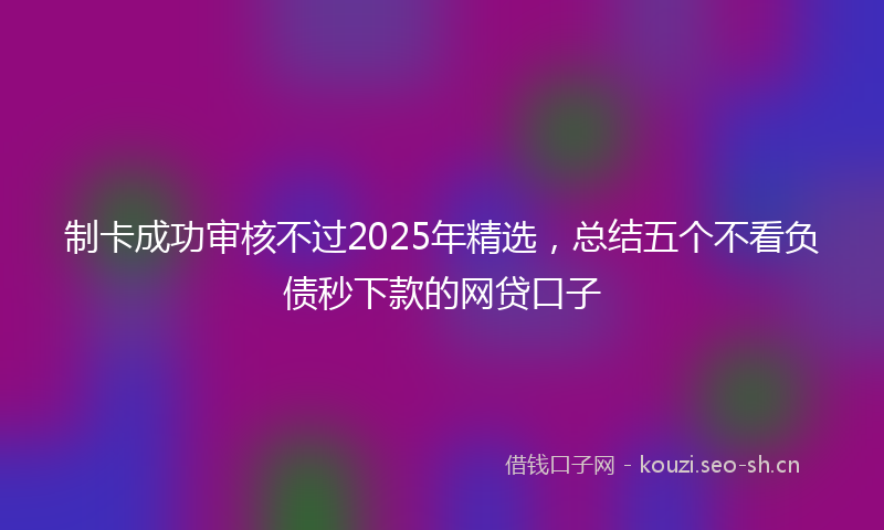 制卡成功审核不过2025年精选，总结五个不看负债秒下款的网贷口子