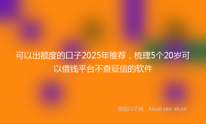 可以出额度的口子2025年推荐，梳理5个20岁可以借钱平台不查征信的软件