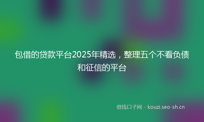包借的贷款平台2025年精选，整理五个不看负债和征信的平台