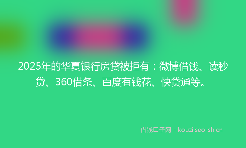 2025年的华夏银行房贷被拒有：微博借钱、读秒贷、360借条、百度有钱花、快贷通等。