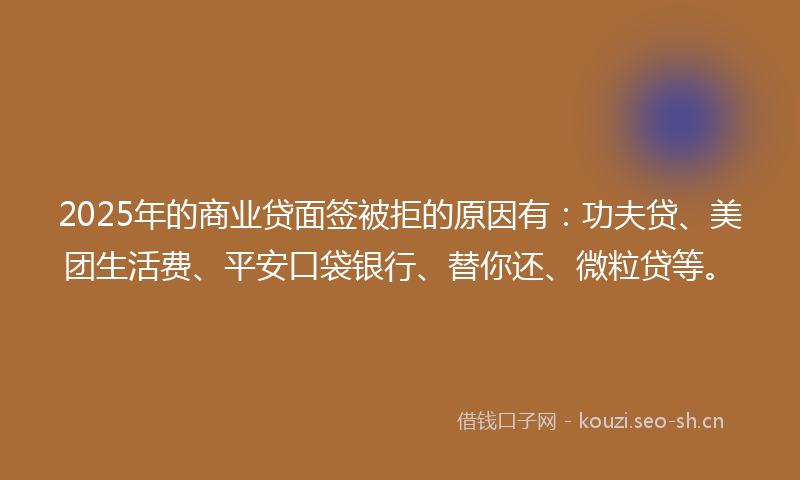 2025年的商业贷面签被拒的原因有：功夫贷、美团生活费、平安口袋银行、替你还、微粒贷等。