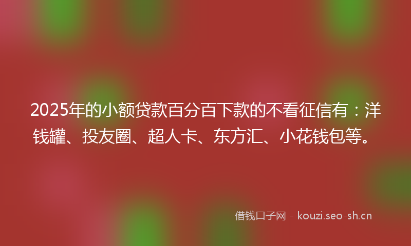 2025年的小额贷款百分百下款的不看征信有：洋钱罐、投友圈、超人卡、东方汇、小花钱包等。