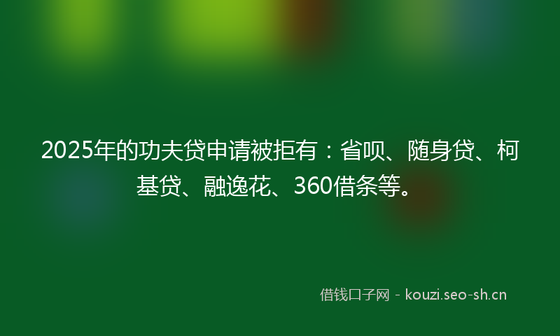 2025年的功夫贷申请被拒有：省呗、随身贷、柯基贷、融逸花、360借条等。