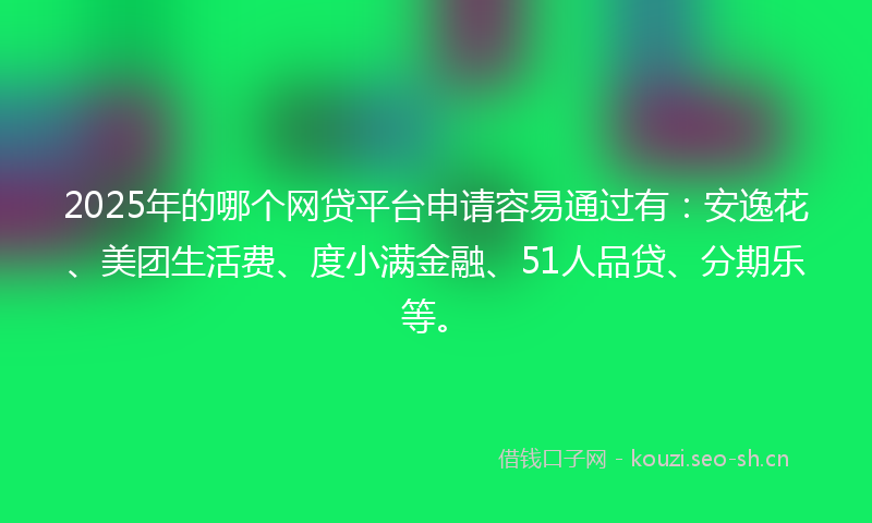 2025年的哪个网贷平台申请容易通过有：安逸花、美团生活费、度小满金融、51人品贷、分期乐等。