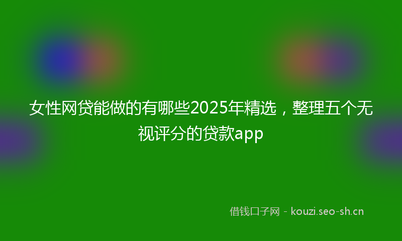 女性网贷能做的有哪些2025年精选，整理五个无视评分的贷款app