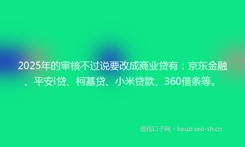 2025年的审核不过说要改成商业贷有：京东金融、平安i贷、柯基贷、小米贷款、360借条等。