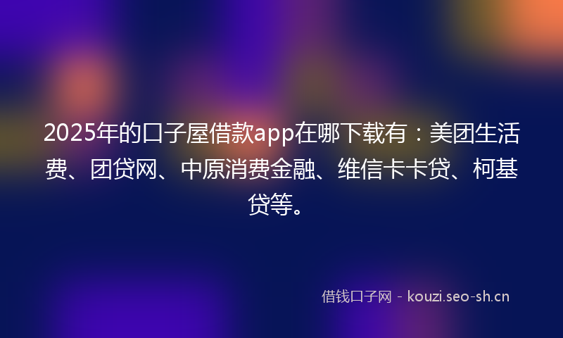 2025年的口子屋借款app在哪下载有：美团生活费、团贷网、中原消费金融、维信卡卡贷、柯基贷等。