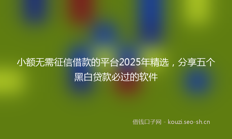 小额无需征信借款的平台2025年精选，分享五个黑白贷款必过的软件