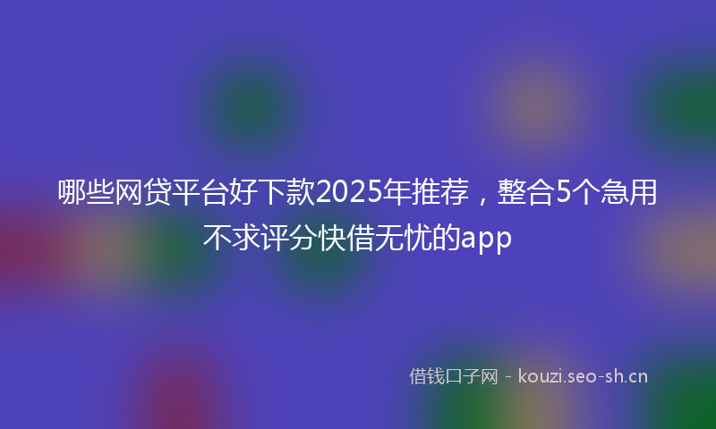 哪些网贷平台好下款2025年推荐，整合5个急用不求评分快借无忧的app