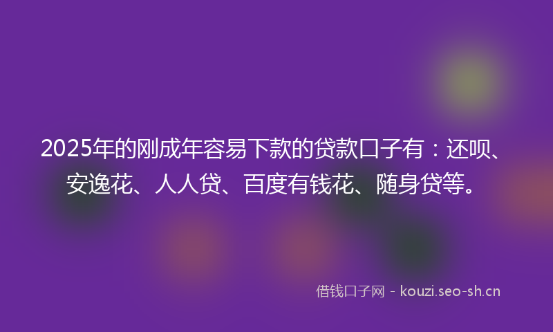 2025年的刚成年容易下款的贷款口子有：还呗、安逸花、人人贷、百度有钱花、随身贷等。