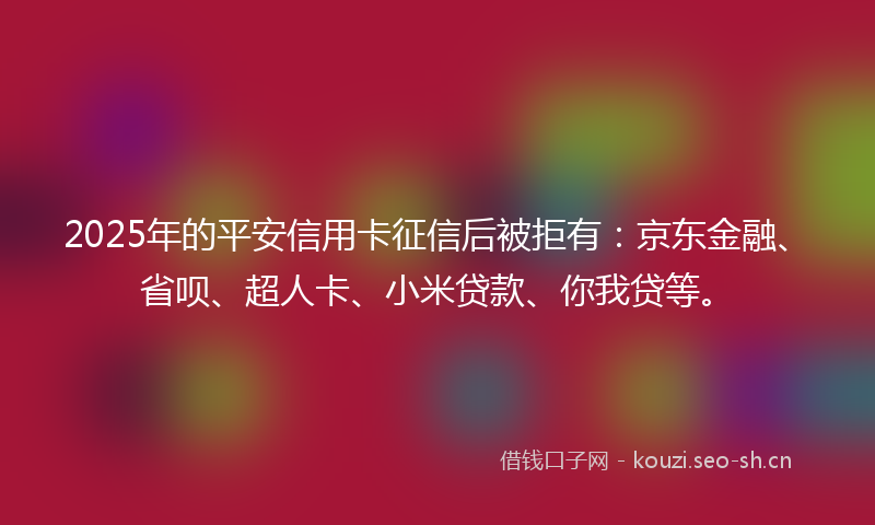2025年的平安信用卡征信后被拒有：京东金融、省呗、超人卡、小米贷款、你我贷等。