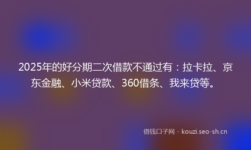 2025年的好分期二次借款不通过有:拉卡拉、京东金融、小米贷款、360借条、我来贷等。