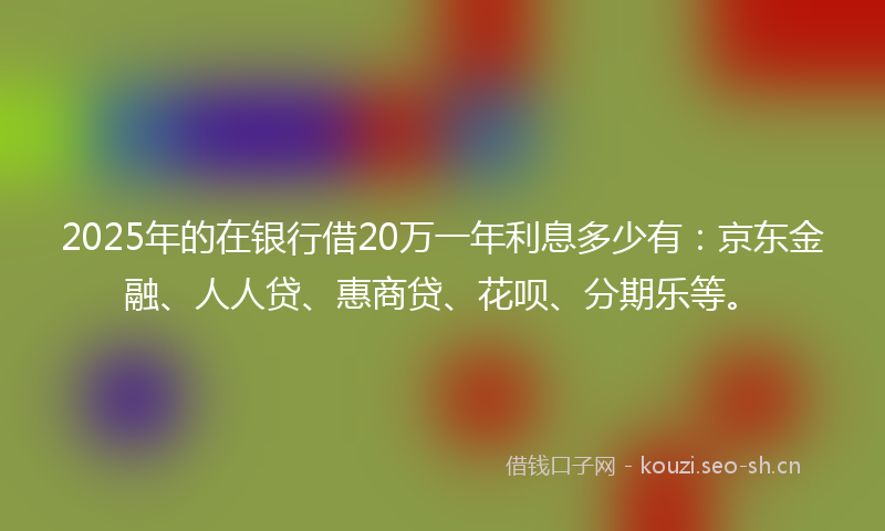 2025年的在银行借20万一年利息多少有：京东金融、人人贷、惠商贷、花呗、分期乐等。