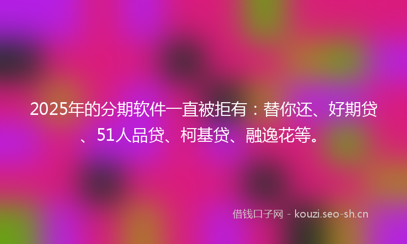2025年的分期软件一直被拒有：替你还、好期贷、51人品贷、柯基贷、融逸花等。