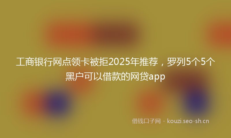工商银行网点领卡被拒2025年推荐，罗列5个5个黑户可以借款的网贷app