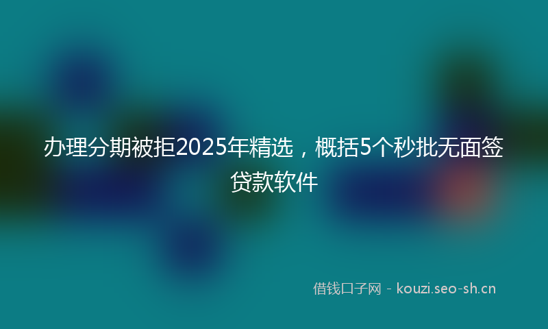 办理分期被拒2025年精选，概括5个秒批无面签贷款软件