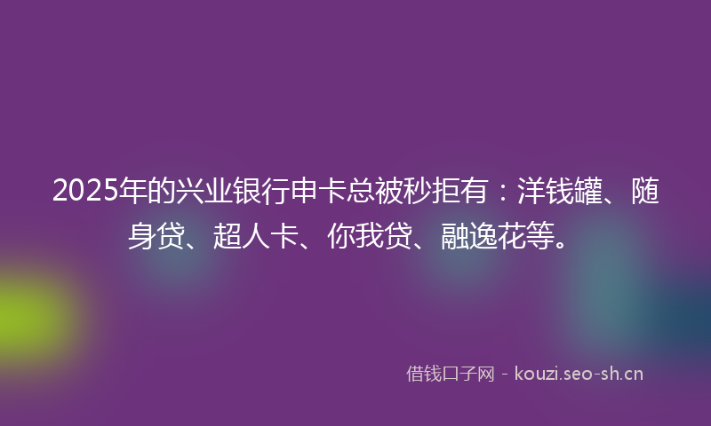 2025年的兴业银行申卡总被秒拒有：洋钱罐、随身贷、超人卡、你我贷、融逸花等。
