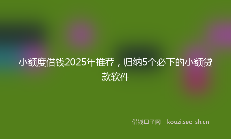 小额度借钱2025年推荐，归纳5个必下的小额贷款软件