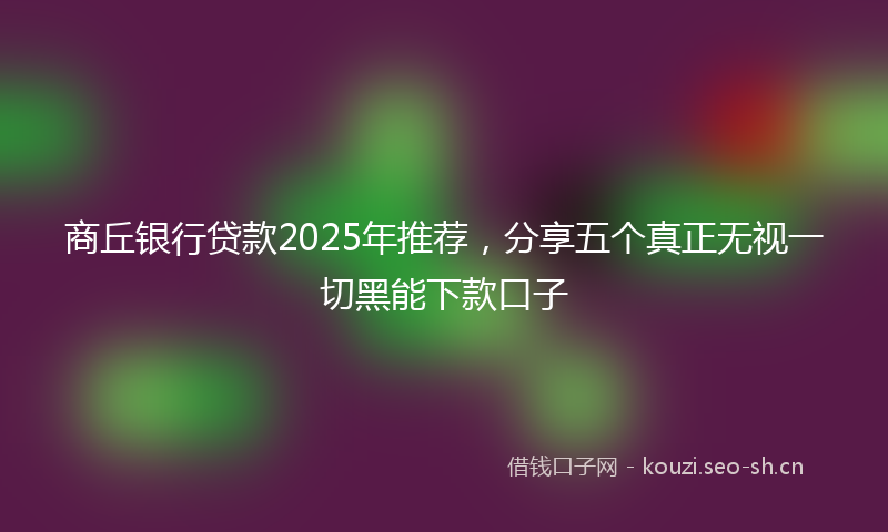 商丘银行贷款2025年推荐,分享五个真正无视一切黑能下款口子