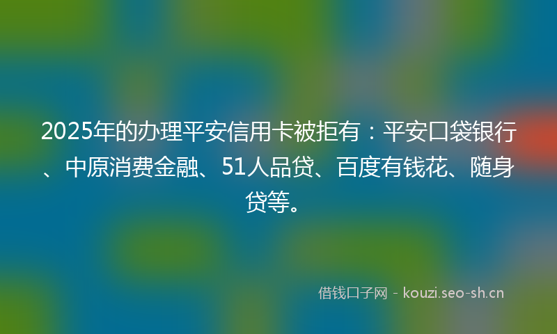 2025年的办理平安信用卡被拒有：平安口袋银行、中原消费金融、51人品贷、百度有钱花、随身贷等。