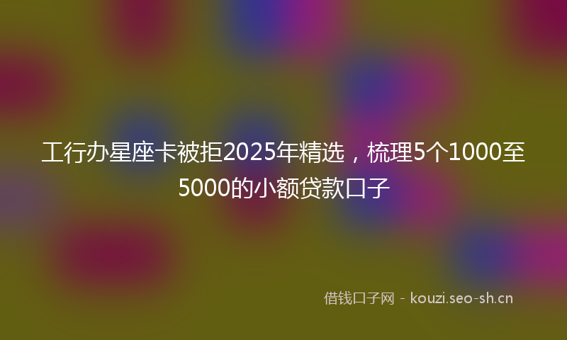 工行办星座卡被拒2025年精选，梳理5个1000至5000的小额贷款口子