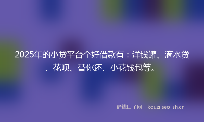 2025年的小贷平台个好借款有：洋钱罐、滴水贷、花呗、替你还、小花钱包等。