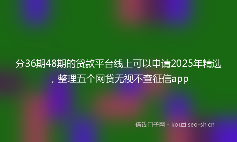 分36期48期的贷款平台线上可以申请2025年精选，整理五个网贷无视不查征信app