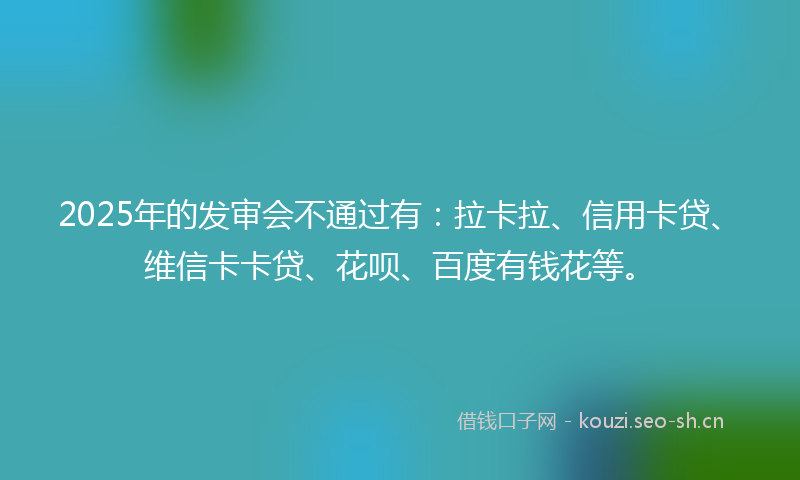 2025年的发审会不通过有：拉卡拉、信用卡贷、维信卡卡贷、花呗、百度有钱花等。