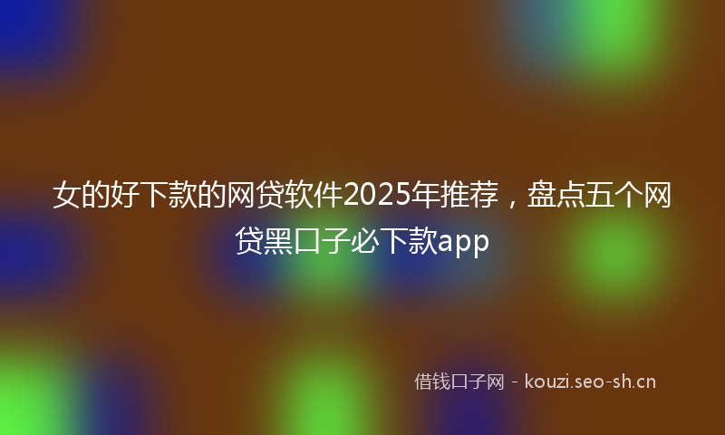 女的好下款的网贷软件2025年推荐，盘点五个网贷黑口子必下款app