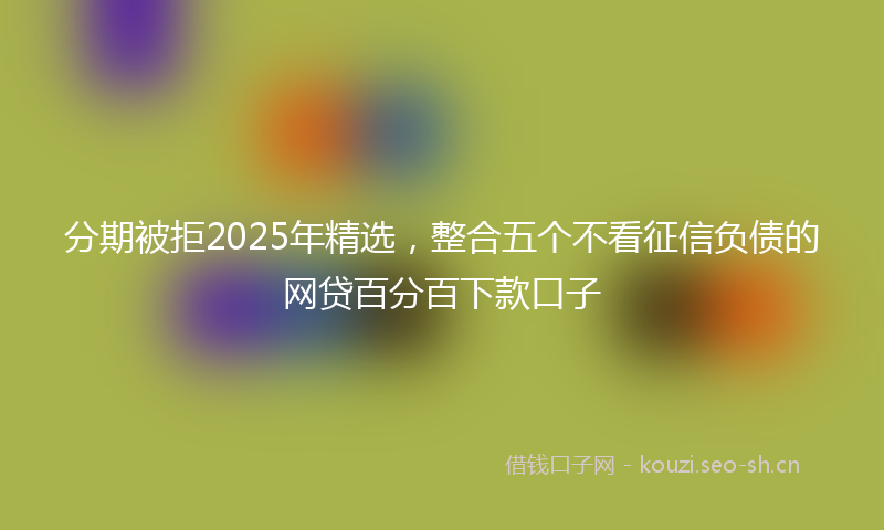 分期被拒2025年精选，整合五个不看征信负债的网贷百分百下款口子