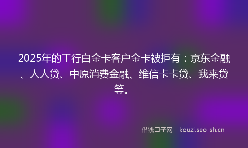 2025年的工行白金卡客户金卡被拒有：京东金融、人人贷、中原消费金融、维信卡卡贷、我来贷等。