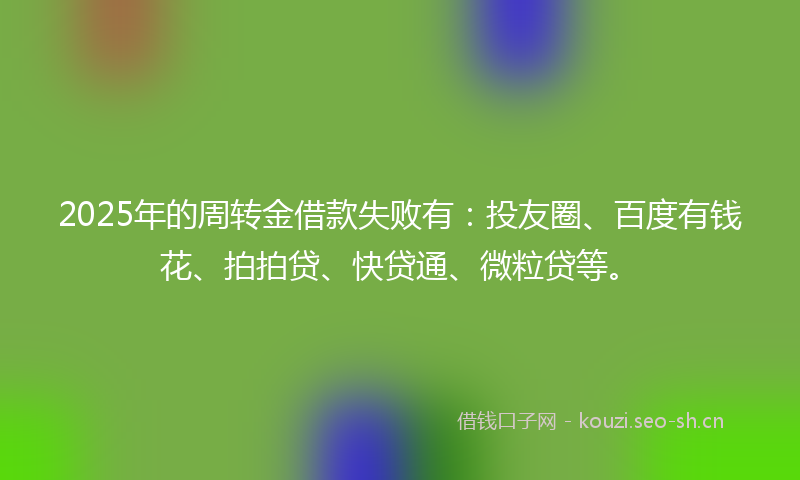 2025年的周转金借款失败有：投友圈、百度有钱花、拍拍贷、快贷通、微粒贷等。