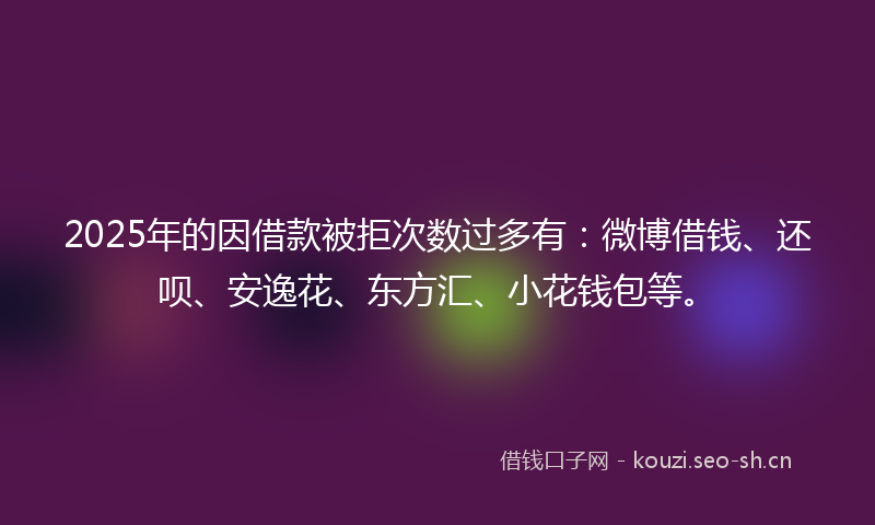 2025年的因借款被拒次数过多有:微博借钱、还呗、安逸花、东方汇、小花钱包等。