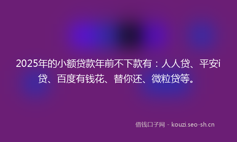 2025年的小额贷款年前不下款有：人人贷、平安i贷、百度有钱花、替你还、微粒贷等。