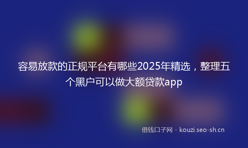 容易放款的正规平台有哪些2025年精选，整理五个黑户可以做大额贷款app