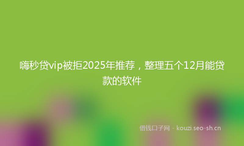 嗨秒贷vip被拒2025年推荐，整理五个12月能贷款的软件
